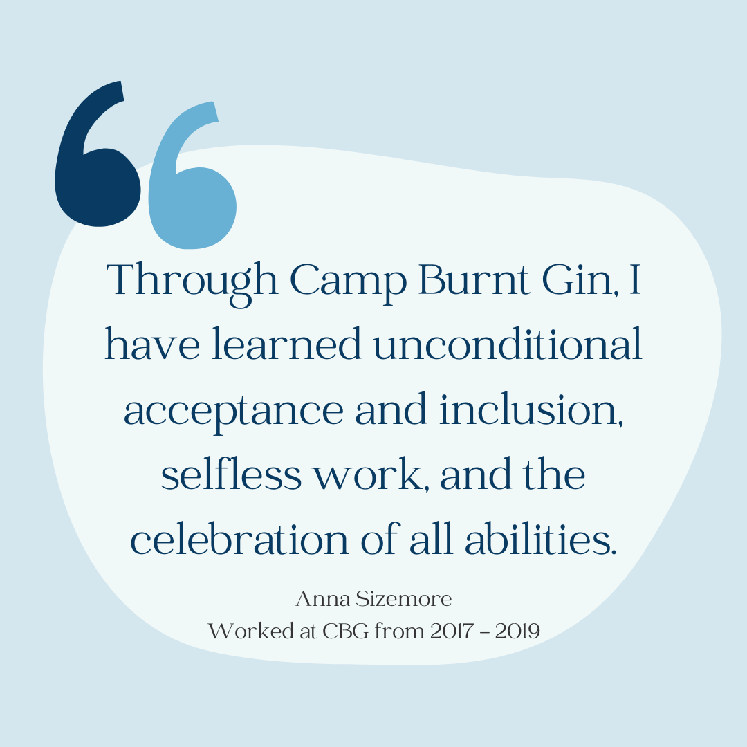 Light blue background with large quotation marks. Quote reads: "Through Camp Burnt Gin, I have learned unconditional acceptance and inclusion, selfless work, and the celebration of all abilities" by Anna Sizemore who worked at CBG from 2017 to 2019.