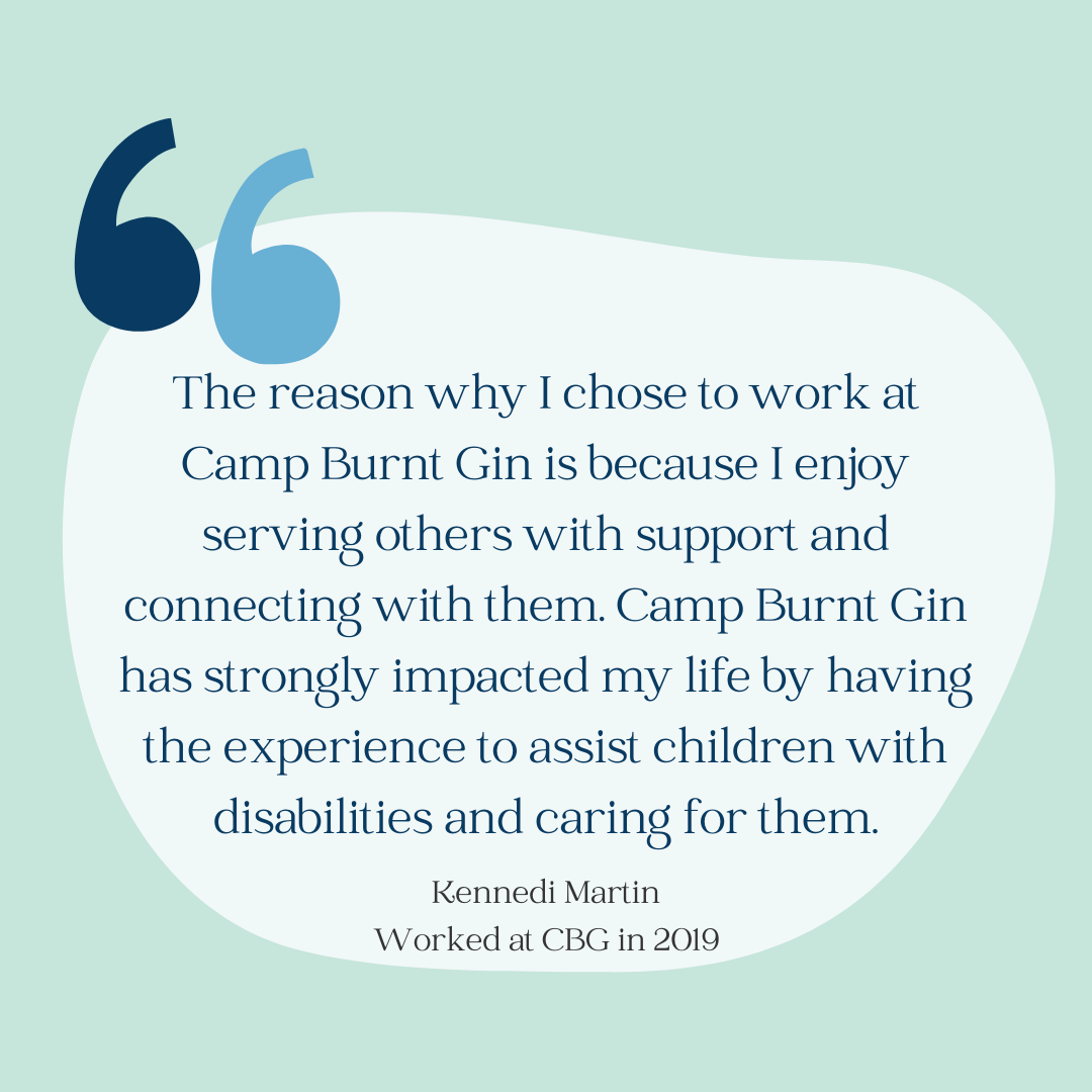 Light green background with large quotation marks. Quote reads: "The reason why I chose to work at Camp Burnt Gin is because I enjoy serving others with support and connecting with them. Camp Burnt Gin has strongly impacted my life by having the experience to assist children with disabilities and caring for them." by Kennedi Martin who worked at CBG in 2019.