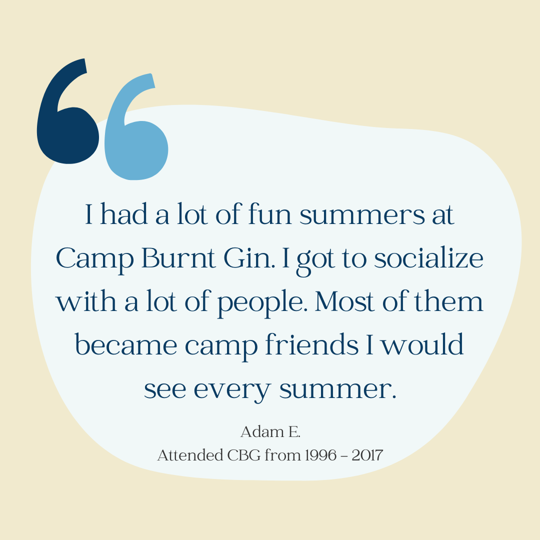Light yellow background with large quotation marks. Quote reads: "I had a lot of fun summers at Camp Burnt Gin. I got to socialize with a lot of people. Most of them became camp friends I would see every summer." by Adam E. who attended CBG from 1996 to 2017.
